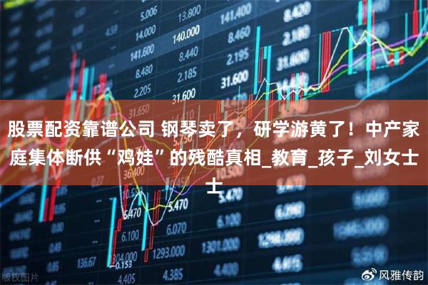 股票配资靠谱公司 钢琴卖了，研学游黄了！中产家庭集体断供“鸡娃”的残酷真相_教育_孩子_刘女士