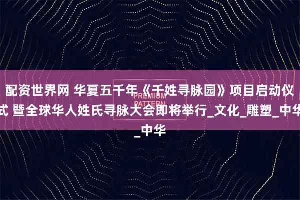 配资世界网 华夏五千年《千姓寻脉园》项目启动仪式 暨全球华人姓氏寻脉大会即将举行_文化_雕塑_中华