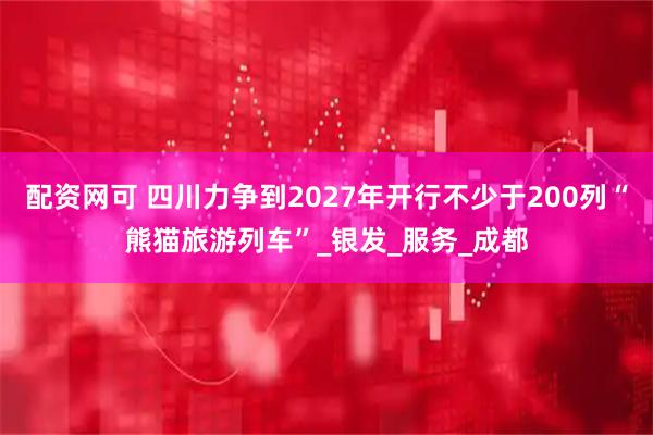 配资网可 四川力争到2027年开行不少于200列“熊猫旅游列车”_银发_服务_成都