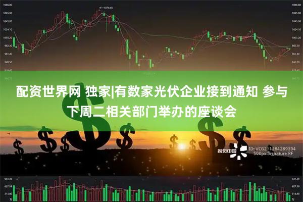 配资世界网 独家|有数家光伏企业接到通知 参与下周二相关部门举办的座谈会