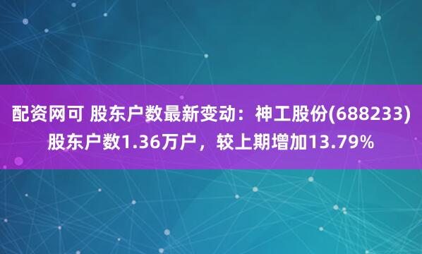 配资网可 股东户数最新变动：神工股份(688233)股东户数1.36万户，较上期增加13.79%