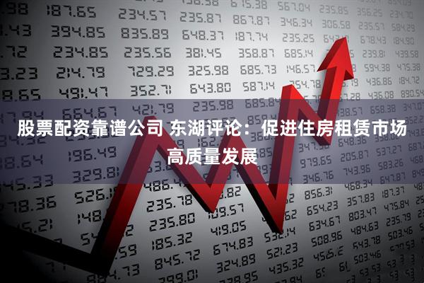 股票配资靠谱公司 东湖评论：促进住房租赁市场高质量发展