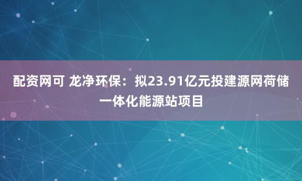配资网可 龙净环保：拟23.91亿元投建源网荷储一体化能源站项目
