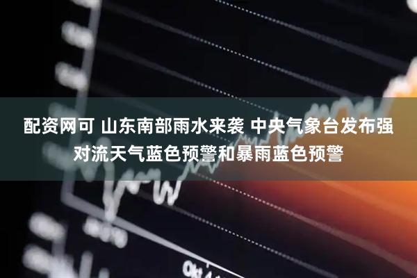 配资网可 山东南部雨水来袭 中央气象台发布强对流天气蓝色预警和暴雨蓝色预警