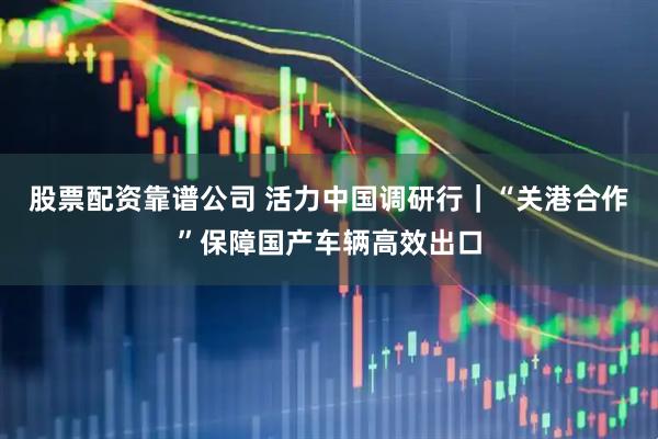 股票配资靠谱公司 活力中国调研行｜“关港合作”保障国产车辆高效出口