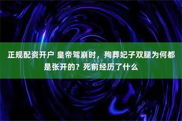 正规配资开户 皇帝驾崩时，殉葬妃子双腿为何都是张开的？死前经历了什么