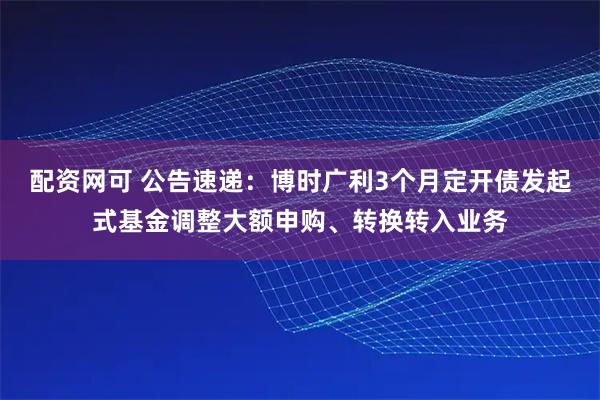 配资网可 公告速递：博时广利3个月定开债发起式基金调整大额申购、转换转入业务