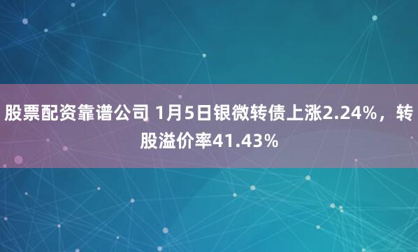 股票配资靠谱公司 1月5日银微转债上涨2.24%，转股溢价率41.43%